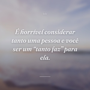 É horrível considerar tanto uma pessoa e você ser um “tanto faz” para ela.