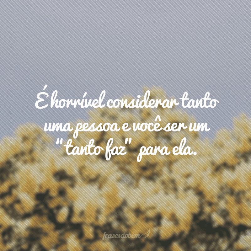 É horrível considerar tanto uma pessoa e você ser um “tanto faz” para ela.