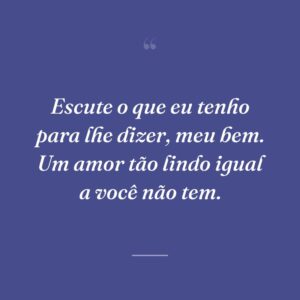Escute o que eu tenho para lhe dizer, meu bem. Um amor tão lindo igual a você não tem.
