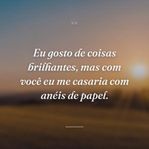 Eu gosto de coisas brilhantes, mas com você eu me casaria com anéis de papel.