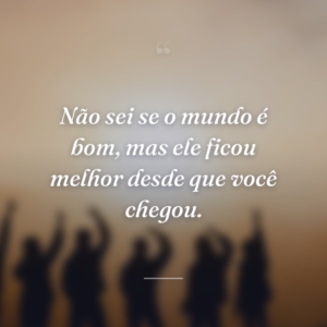 Não sei se o mundo é bom, mas ele ficou melhor desde que você chegou.