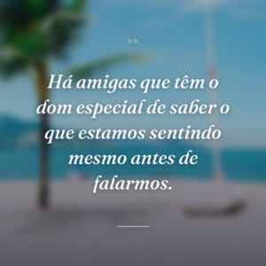Há amigas que têm o dom especial de saber o que estamos sentindo mesmo antes de falarmos.