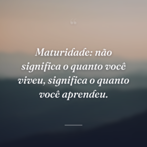 Maturidade: não significa o quanto você viveu, significa o quanto você aprendeu.