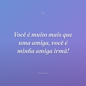 Você é muito mais que uma amiga, você é minha amiga irmã!