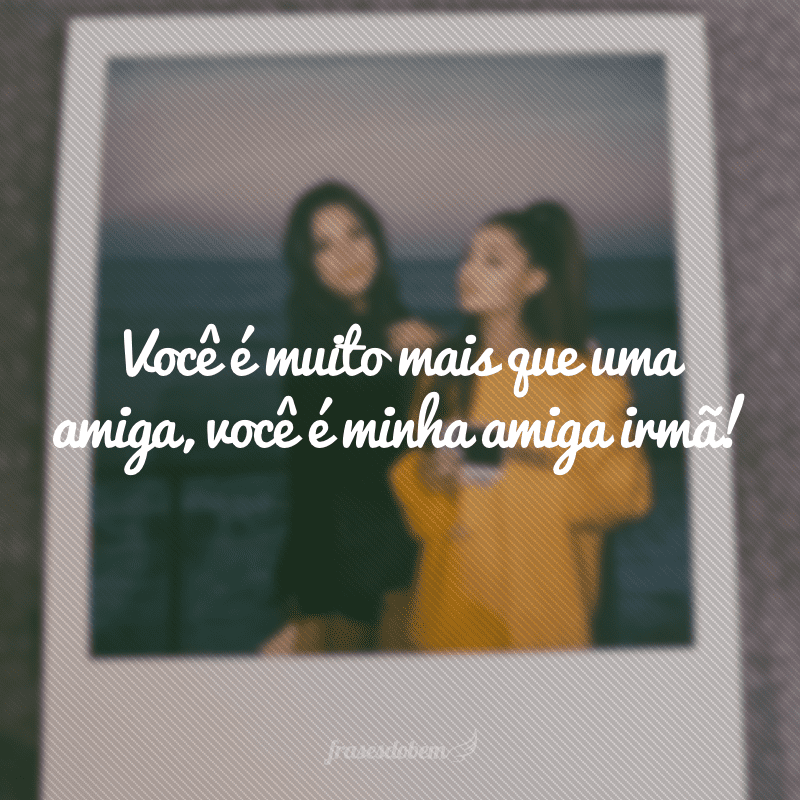 Você é muito mais que uma amiga, você é minha amiga irmã!