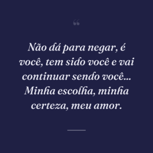 Não dá para negar, é você, tem sido você e vai continuar sendo você... Minha escolha, minha certeza, meu amor.