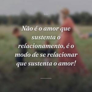 Não é o amor que sustenta o relacionamento, é o modo de se relacionar que sustenta o amor!