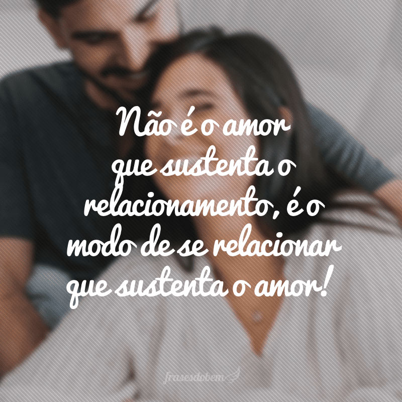 Não é o amor que sustenta o relacionamento, é o modo de se relacionar que sustenta o amor!