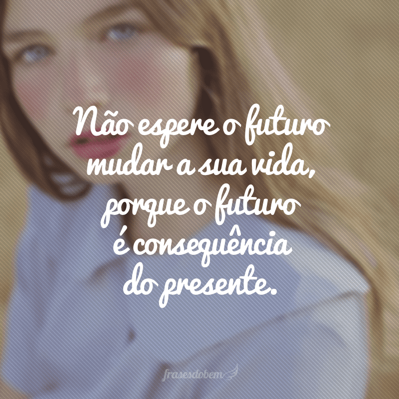 Não espere o futuro mudar a sua vida, porque o futuro é consequência do presente.