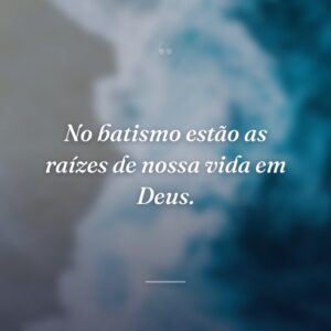 No batismo estão as raízes de nossa vida em Deus.