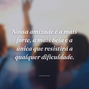 Nossa amizade é a mais forte, a mais bela e a única que resistirá a qualquer dificuldade.
