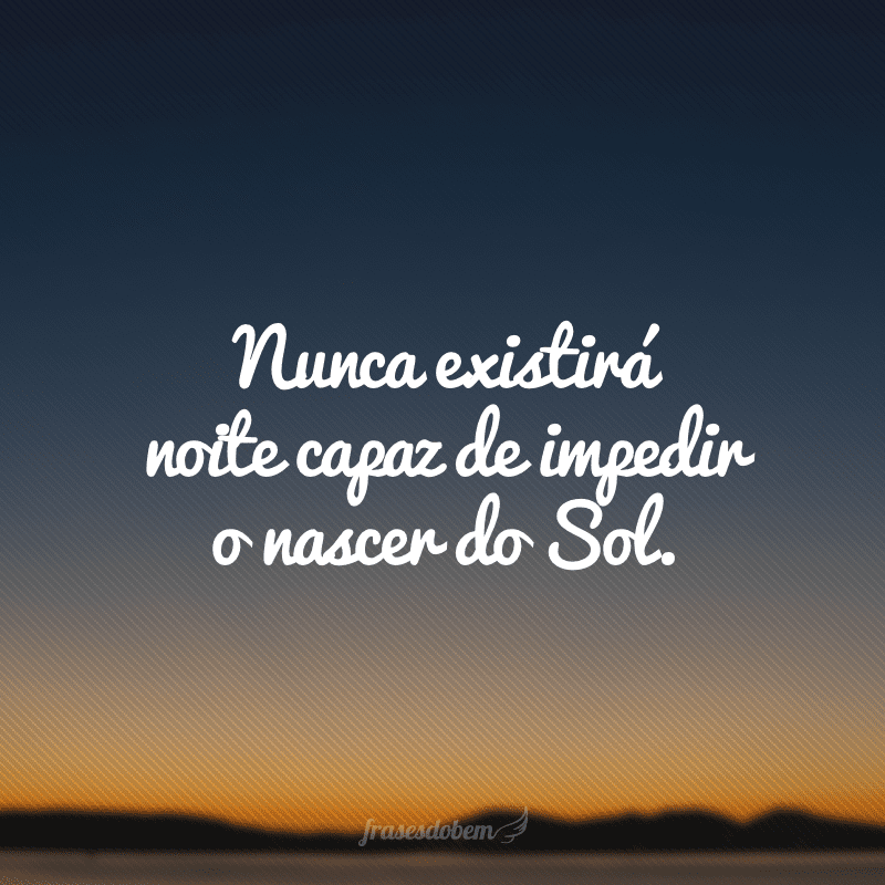 Nunca existirá noite capaz de impedir o nascer do Sol.