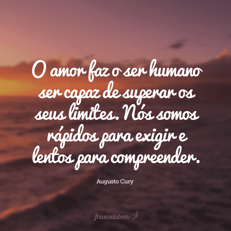 O amor faz o ser humano ser capaz de superar os seus limites. Nós somos rápidos para exigir e lentos para compreender.