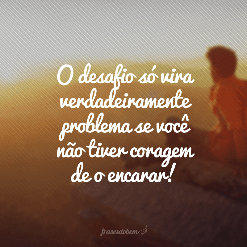 O desafio só vira verdadeiramente problema se você não tiver coragem de o encarar!