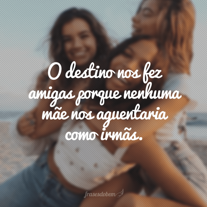 O destino nos fez amigas porque nenhuma mãe nos aguentaria como irmãs.