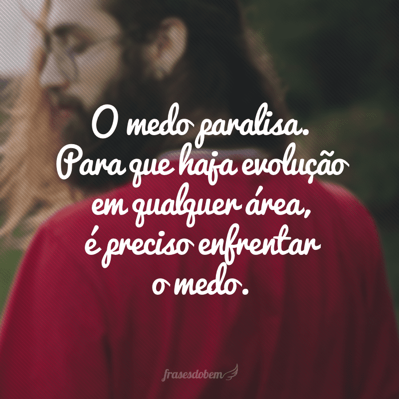 O medo paralisa. Para que haja evolução em qualquer área, é preciso enfrentar o medo.