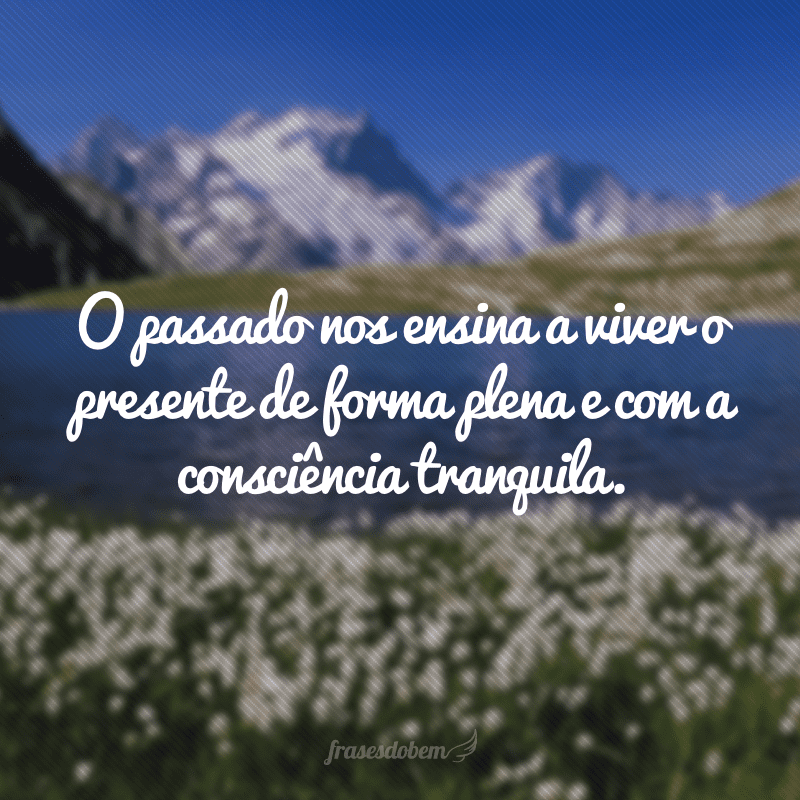 O passado nos ensina a viver o presente de forma plena e com a consciência tranquila.