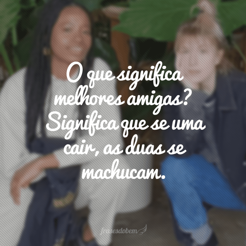 O que significa melhores amigas? Significa que se uma cair, as duas se machucam.