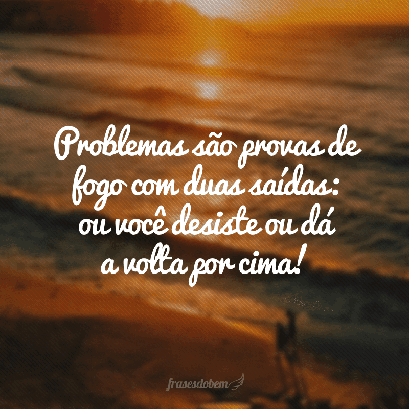 Problemas são provas de fogo com duas saídas: ou você desiste ou dá a volta por cima!