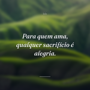Para quem ama, qualquer sacrifício é alegria.