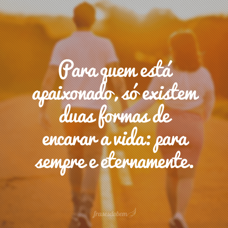 Para quem está apaixonado, só existem duas formas de encarar a vida: para sempre e eternamente.