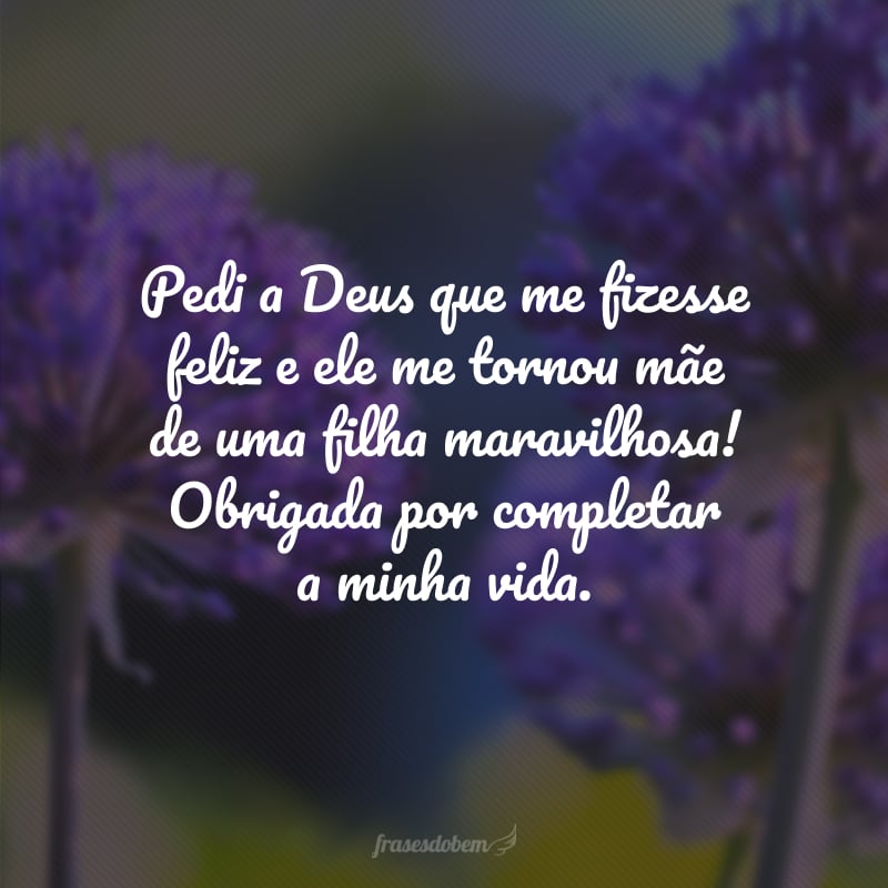 Pedi a Deus que me fizesse feliz e ele me tornou mãe de uma filha maravilhosa! Obrigada por completar a minha vida.