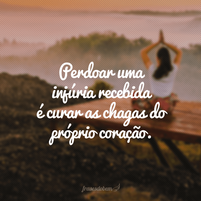 Perdoar uma injúria recebida é curar as chagas do próprio coração.