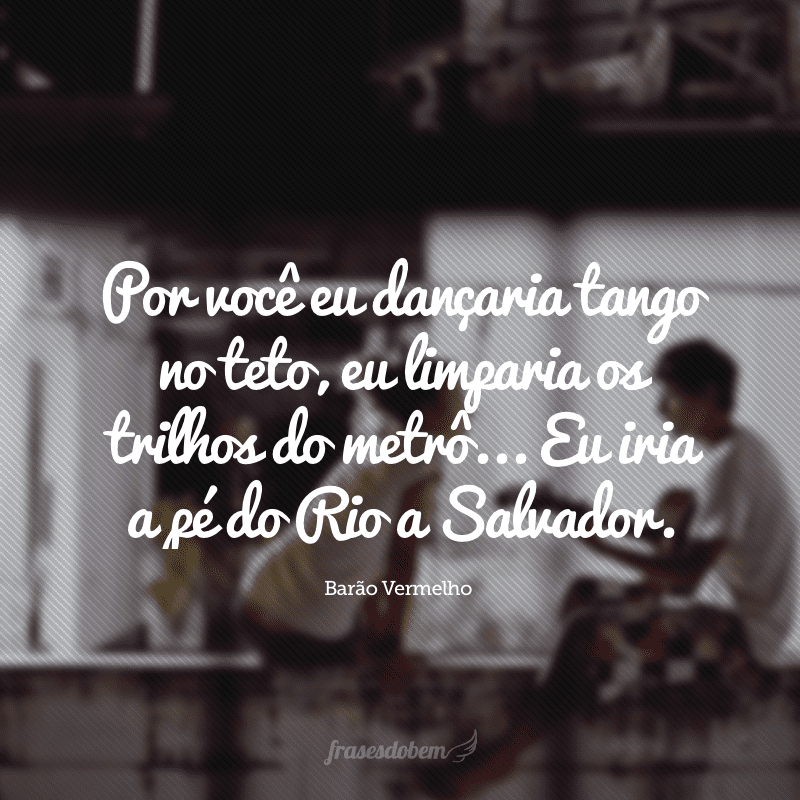 Por você eu dançaria tango no teto, eu limparia os trilhos do metrô... Eu iria a pé do Rio a Salvador.