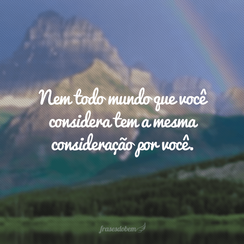 Nem todo mundo que você considera tem a mesma consideração por você.