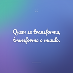 Quem se transforma, transforma o mundo.
