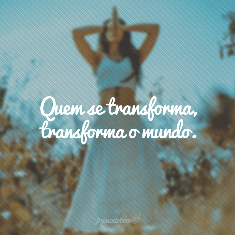 Quem se transforma, transforma o mundo.