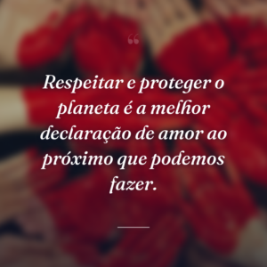 Respeitar e proteger o planeta é a melhor declaração de amor ao próximo que podemos fazer.