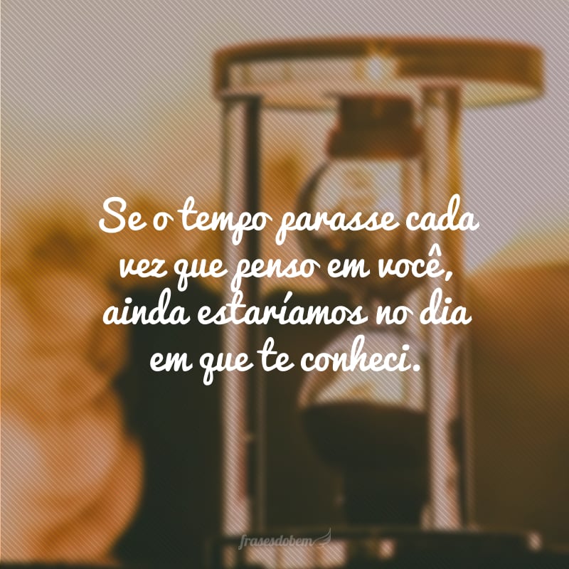 Se o tempo parasse cada vez que penso em você, ainda estaríamos no dia em que te conheci.