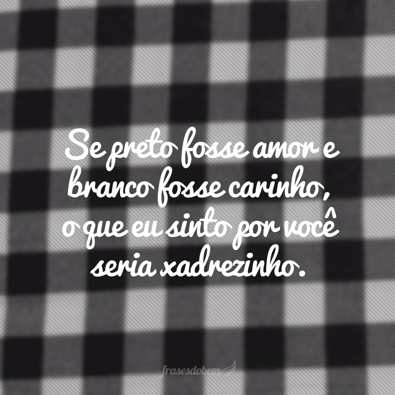 Se preto fosse amor e branco fosse carinho, o que eu sinto por você seria xadrezinho.