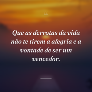 Que as derrotas da vida não te tirem a alegria e a vontade de ser um vencedor.