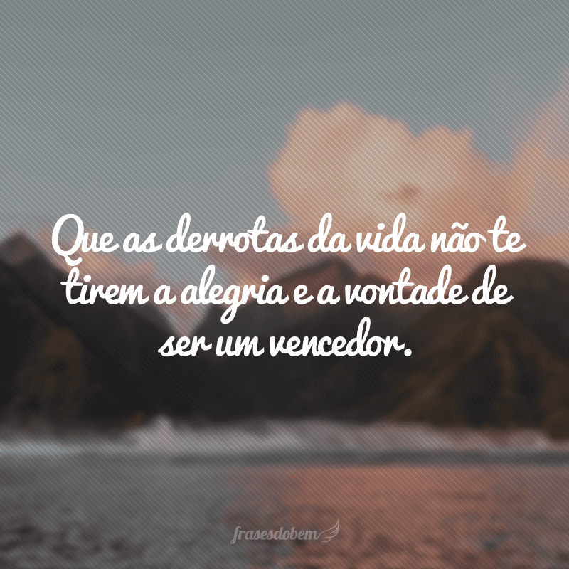 Que as derrotas da vida não te tirem a alegria e a vontade de ser um vencedor.