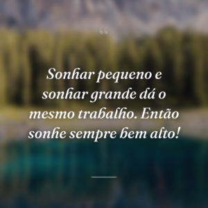 Sonhar pequeno e sonhar grande dá o mesmo trabalho. Então sonhe sempre bem alto!