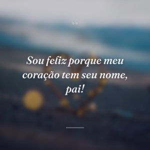 Sou feliz porque meu coração tem seu nome, pai!