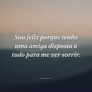 Sou feliz porque tenho uma amiga disposta a tudo para me ver sorrir.