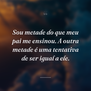 Sou metade do que meu pai me ensinou. A outra metade é uma tentativa de ser igual a ele.