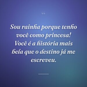 Sou rainha porque tenho você como princesa! Você é a história mais bela que o destino já me escreveu.
