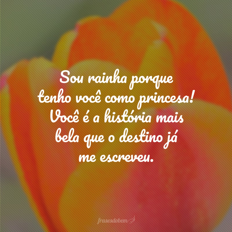 Sou rainha porque tenho você como princesa! Você é a história mais bela que o destino já me escreveu.