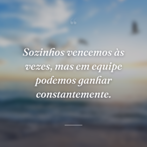 Sozinhos vencemos às vezes, mas em equipe podemos ganhar constantemente.