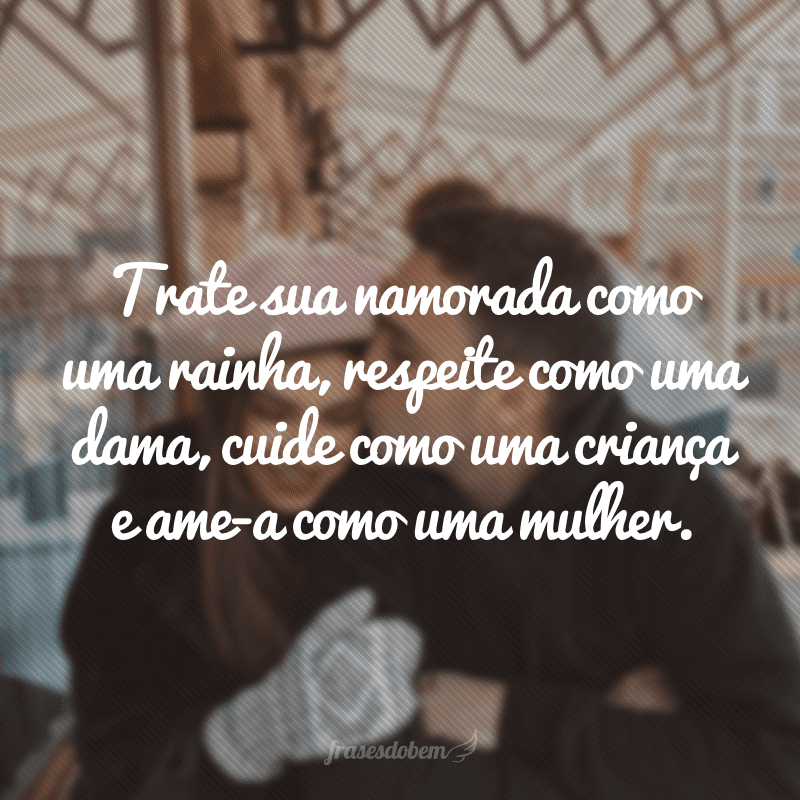 Trate sua namorada como uma rainha, respeite como uma dama, cuide como uma criança e ame-a como uma mulher.