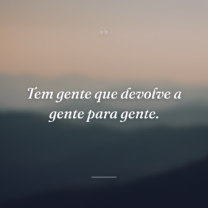 Tem gente que devolve a gente para gente.