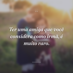 Ter uma amiga que você considera como irmã, é muito raro.