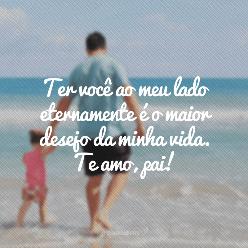 Ter você ao meu lado eternamente é o maior desejo da minha vida. Te amo, pai!