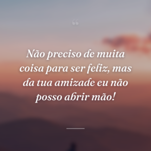 Não preciso de muita coisa para ser feliz, mas da tua amizade eu não posso abrir mão!
