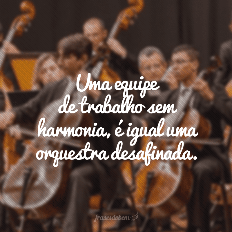 Uma equipe de trabalho sem harmonia, é igual uma orquestra desafinada.