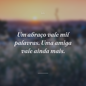 Um abraço vale mil palavras. Uma amiga vale ainda mais.